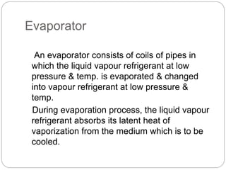 Evaporator
An evaporator consists of coils of pipes in
which the liquid vapour refrigerant at low
pressure & temp. is evaporated & changed
into vapour refrigerant at low pressure &
temp.
During evaporation process, the liquid vapour
refrigerant absorbs its latent heat of
vaporization from the medium which is to be
cooled.
 