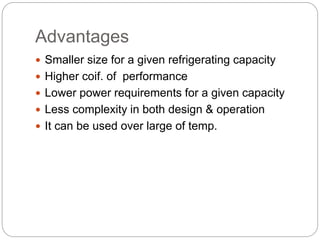 Advantages
 Smaller size for a given refrigerating capacity
 Higher coif. of performance
 Lower power requirements for a given capacity
 Less complexity in both design & operation
 It can be used over large of temp.
 