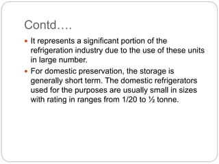 Contd….
 It represents a significant portion of the
refrigeration industry due to the use of these units
in large number.
 For domestic preservation, the storage is
generally short term. The domestic refrigerators
used for the purposes are usually small in sizes
with rating in ranges from 1/20 to ½ tonne.
 