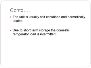 Contd….
 The unit is usually self contained and hermetically
sealed.
 Due to short term storage the domestic
refrigerator load is intermittent.
 