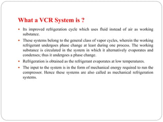 What a VCR System is ?
 Its improved refrigeration cycle which uses fluid instead of air as working
substance.
 These systems belong to the general class of vapor cycles, wherein the working
refrigerant undergoes phase change at least during one process. The working
substance is circulated in the system in which it alternatively evaporates and
condenses; thus it undergoes a phase change.
 Refrigeration is obtained as the refrigerant evaporates at low temperatures.
 The input to the system is in the form of mechanical energy required to run the
compressor. Hence these systems are also called as mechanical refrigeration
systems.
 