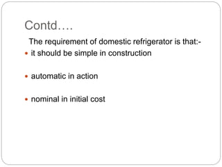 Contd….
The requirement of domestic refrigerator is that:-
 it should be simple in construction
 automatic in action
 nominal in initial cost
 