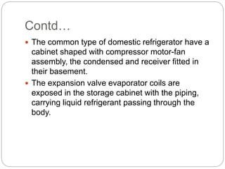 Contd…
 The common type of domestic refrigerator have a
cabinet shaped with compressor motor-fan
assembly, the condensed and receiver fitted in
their basement.
 The expansion valve evaporator coils are
exposed in the storage cabinet with the piping,
carrying liquid refrigerant passing through the
body.
 