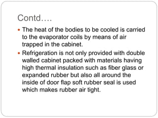 Contd….
 The heat of the bodies to be cooled is carried
to the evaporator coils by means of air
trapped in the cabinet.
 Refrigeration is not only provided with double
walled cabinet packed with materials having
high thermal insulation such as fiber glass or
expanded rubber but also all around the
inside of door flap soft rubber seal is used
which makes rubber air tight.
 