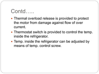 Contd…..
 Thermal overload release is provided to protect
the motor from damage against flow of over
current.
 Thermostat switch is provided to control the temp.
inside the refrigerator.
 Temp. inside the refrigerator can be adjusted by
means of temp. control screw.
 