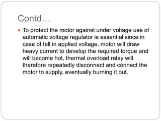 Contd…
 To protect the motor against under voltage use of
automatic voltage regulator is essential since in
case of fall in applied voltage, motor will draw
heavy current to develop the required torque and
will become hot, thermal overload relay will
therefore repeatedly disconnect and connect the
motor to supply, eventually burning it out.
 