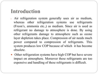 Introduction
 Air refrigeration system generally uses air as medium,
whereas other refrigeration systems use refrigerants
(Freon’s, ammonia etc.,) as medium. Since air is used as
refrigerant no damage to atmosphere is done. By using
other refrigerants damage to atmosphere such as ozone
layer depletion takes place. Compression of air needs much
power compared to compression of refrigerants. This
system produces low COP because of which it has become
obsolete.
 Other refrigeration systems have high COP but have severe
impact on atmosphere. Moreover these refrigerants are too
expensive and handling of these refrigerants is difficult.
 