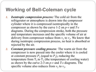 Working of Bell-Coleman cycle
1. Isentropic compression process: The cold air from the
refrigerator or atmosphere is drawn into the compressor
cylinder where it is compressed isentropically in the
compressor as shown by the curve 1-2 on p-v and T-s
diagrams. During the compression stroke, both the pressure
and temperature increases and the specific volume of air at
delivery from compressor reduce from v1 to v2. We know that
during isentropic compression process, no heat is absorbed or
rejected by the air.
2. Constant pressure cooling process: The warm air from the
compressor is now passed into the cooler where it is cooled
at constant pressure P3 (equal to P2), reducing the
temperature from T2 to T3 (the temperature of cooling water)
as shown by the curve 2-3 on p-v and T-s diagrams. The
specific volume also reduces from v2 to v3.
 