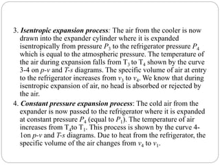 3. Isentropic expansion process: The air from the cooler is now
drawn into the expander cylinder where it is expanded
isentropically from pressure P3 to the refrigerator pressure P4
which is equal to the atmospheric pressure. The temperature of
the air during expansion falls from T3 to T4 shown by the curve
3-4 on p-v and T-s diagrams. The specific volume of air at entry
to the refrigerator increases from v3 to v4. We know that during
isentropic expansion of air, no head is absorbed or rejected by
the air.
4. Constant pressure expansion process: The cold air from the
expander is now passed to the refrigerator where it is expanded
at constant pressure P4 (equal to P1). The temperature of air
increases from T4to T1. This process is shown by the curve 4-
1on p-v and T-s diagrams. Due to heat from the refrigerator, the
specific volume of the air changes from v4 to v1.
 