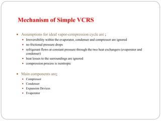 Mechanism of Simple VCRS
 Assumptions for ideal vapor-compression cycle are ;
 Irreversibility within the evaporator, condenser and compressor are ignored
 no frictional pressure drops
 refrigerant flows at constant pressure through the two heat exchangers (evaporator and
condenser)
 heat losses to the surroundings are ignored
 compression process is isentropic
 Main components are;
 Compressor
 Condenser
 Expansion Devices
 Evaporator
 