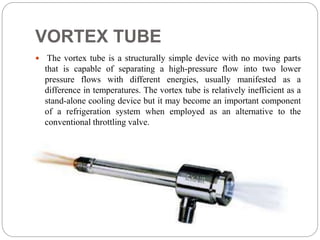 VORTEX TUBE
 The vortex tube is a structurally simple device with no moving parts
that is capable of separating a high-pressure flow into two lower
pressure flows with different energies, usually manifested as a
difference in temperatures. The vortex tube is relatively inefficient as a
stand-alone cooling device but it may become an important component
of a refrigeration system when employed as an alternative to the
conventional throttling valve.
 