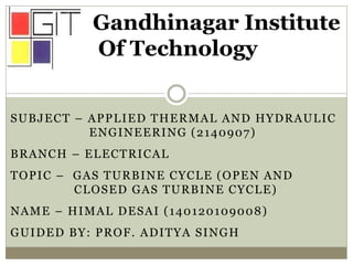 SUBJECT – APPLIED THERMAL AND HYDRAULIC
ENGINEERING (2140907)
BRANCH – ELECTRICAL
TOPIC – GAS TURBINE CYCLE (OPEN AND
CLOSED GAS TURBINE CYCLE)
NAME – HIMAL DESAI (140120109008)
GUIDED BY: PROF. ADITYA SINGH
Gandhinagar Institute
Of Technology
 