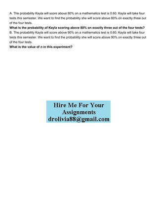 A. The probability Kayla will score above 80% on a mathematics test is 0.60. Kayla will take four
tests this semester. We want to find the probability she will score above 80% on exactly three out
of the four tests.
What is the probability of Kayla scoring above 80% on exactly three out of the four tests?
B. The probability Kayla will score above 90% on a mathematics test is 0.60. Kayla will take four
tests this semester. We want to find the probability she will score above 90% on exactly three out
of the four tests.
What is the value of n in this experiment?
 