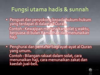 Fungsiutamahadis & sunnahPenguatdanpenyokongkepadahukum-hukum yang terdapatdidalam al-Quran.Contoh : Kewajipanmenunaikansolat 5 waktu, berpuasadibulanRamadhandanmenunaikanhaji.Penghuraidanpentafsirbagiayat-ayat al Quran yang umum.Contoh : Bilanganrakaatdalamsolat, caramenunaikanhaji, caramenunaikanzakatdankaedahjual-beli.