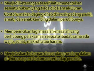 Menjadiketerangantasyri’ iaitumenentukansesuatuhukum yang tiadadidalam al-Quran. Contoh: makandagingdhab (biawakpadangpasir), arnab, dananakkambingdalamperutibunya.Memperincikanlagimasalah-masalah yang berhubungpelaksanaansesuatuibadatsamaadawajib, sunat, makruhatauharam. Menjelaskanhukumandanundang-undangdalam al-Quran sepertihukumanterhadappenzina.