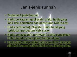 Jenis-jenissunnahTerdapat 4 jenisSunnahHadisperkataan( qauliyyah ) : iaituhadis yang lahirdariperkataandanpertuturanNabis.a.w.Hadisperbuatan( fi’liyyah ) : iaituhadis yang terbitdariperbuatanNabis.a.w.Hadispengakuan( taqririyyah ) : iaitupengakuanNabisamadasecarajelasataupun diam.Hadissifat( sifat ) : iaituhadis yang lahirdaripadasifatNabisamadasifatakhlakatausifatkejadian.