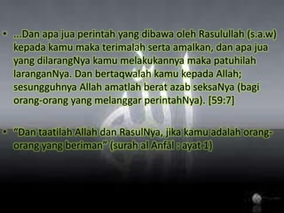 ...Dan apajuaperintah yang dibawaolehRasulullah (s.a.w) kepadakamumakaterimalahsertaamalkan, danapajua yang dilarangNyakamumelakukannyamakapatuhilahlaranganNya. Dan bertaqwalahkamukepada Allah; sesungguhnya Allah amatlahberatazabseksaNya (bagiorang-orang yang melanggarperintahNya). [59:7]“Dan taatilah Allah danRasulNya, jikakamuadalahorang-orang yang beriman” (surah al Anfāl : ayat 1)