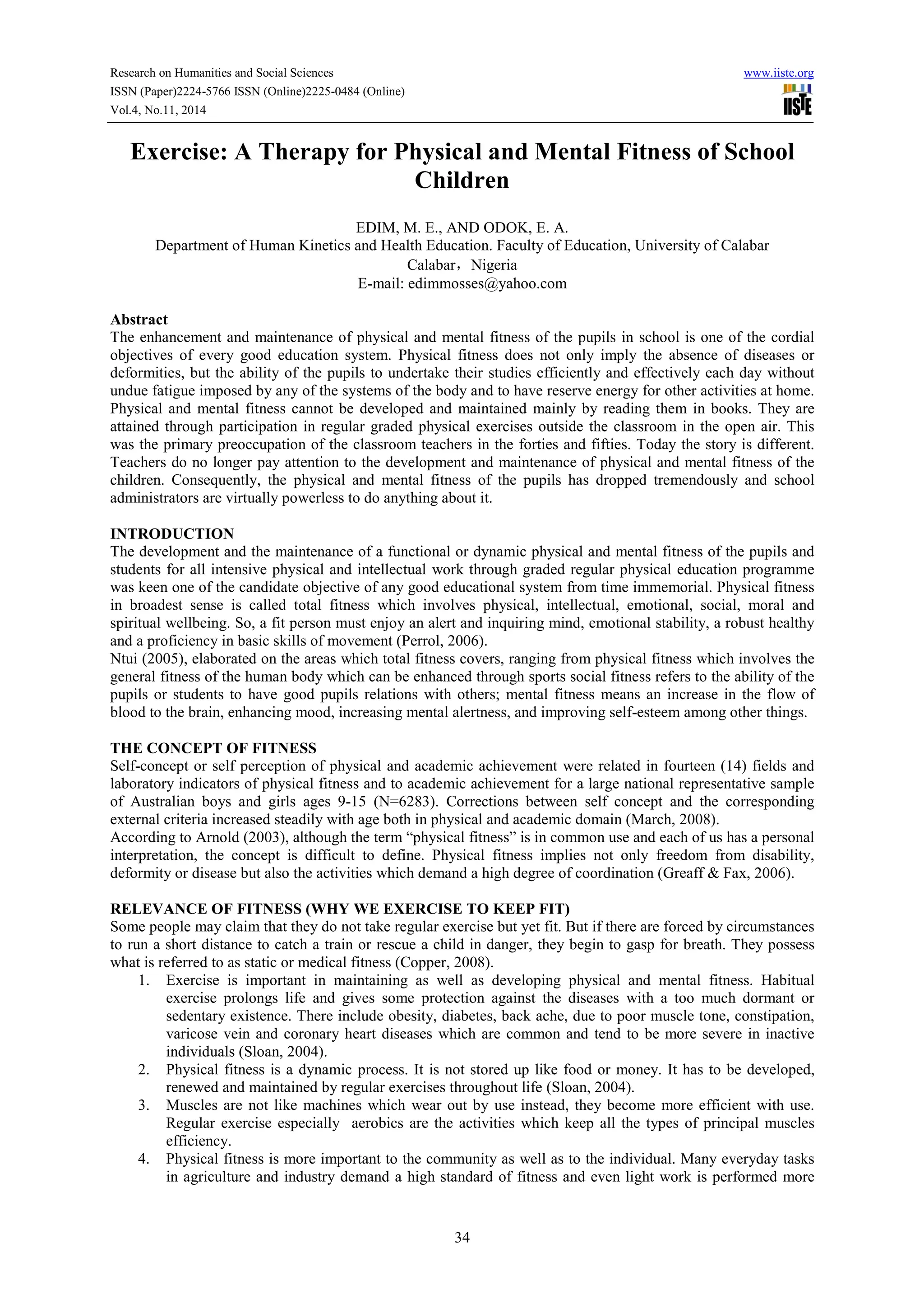 Research on Humanities and Social Sciences www.iiste.org
ISSN (Paper)2224-5766 ISSN (Online)2225-0484 (Online)
Vol.4, No.11, 2014
34
Exercise: A Therapy for Physical and Mental Fitness of School
Children
EDIM, M. E., AND ODOK, E. A.
Department of Human Kinetics and Health Education. Faculty of Education, University of Calabar
Calabar，Nigeria
E-mail: edimmosses@yahoo.com
Abstract
The enhancement and maintenance of physical and mental fitness of the pupils in school is one of the cordial
objectives of every good education system. Physical fitness does not only imply the absence of diseases or
deformities, but the ability of the pupils to undertake their studies efficiently and effectively each day without
undue fatigue imposed by any of the systems of the body and to have reserve energy for other activities at home.
Physical and mental fitness cannot be developed and maintained mainly by reading them in books. They are
attained through participation in regular graded physical exercises outside the classroom in the open air. This
was the primary preoccupation of the classroom teachers in the forties and fifties. Today the story is different.
Teachers do no longer pay attention to the development and maintenance of physical and mental fitness of the
children. Consequently, the physical and mental fitness of the pupils has dropped tremendously and school
administrators are virtually powerless to do anything about it.
INTRODUCTION
The development and the maintenance of a functional or dynamic physical and mental fitness of the pupils and
students for all intensive physical and intellectual work through graded regular physical education programme
was keen one of the candidate objective of any good educational system from time immemorial. Physical fitness
in broadest sense is called total fitness which involves physical, intellectual, emotional, social, moral and
spiritual wellbeing. So, a fit person must enjoy an alert and inquiring mind, emotional stability, a robust healthy
and a proficiency in basic skills of movement (Perrol, 2006).
Ntui (2005), elaborated on the areas which total fitness covers, ranging from physical fitness which involves the
general fitness of the human body which can be enhanced through sports social fitness refers to the ability of the
pupils or students to have good pupils relations with others; mental fitness means an increase in the flow of
blood to the brain, enhancing mood, increasing mental alertness, and improving self-esteem among other things.
THE CONCEPT OF FITNESS
Self-concept or self perception of physical and academic achievement were related in fourteen (14) fields and
laboratory indicators of physical fitness and to academic achievement for a large national representative sample
of Australian boys and girls ages 9-15 (N=6283). Corrections between self concept and the corresponding
external criteria increased steadily with age both in physical and academic domain (March, 2008).
According to Arnold (2003), although the term “physical fitness” is in common use and each of us has a personal
interpretation, the concept is difficult to define. Physical fitness implies not only freedom from disability,
deformity or disease but also the activities which demand a high degree of coordination (Greaff & Fax, 2006).
RELEVANCE OF FITNESS (WHY WE EXERCISE TO KEEP FIT)
Some people may claim that they do not take regular exercise but yet fit. But if there are forced by circumstances
to run a short distance to catch a train or rescue a child in danger, they begin to gasp for breath. They possess
what is referred to as static or medical fitness (Copper, 2008).
1. Exercise is important in maintaining as well as developing physical and mental fitness. Habitual
exercise prolongs life and gives some protection against the diseases with a too much dormant or
sedentary existence. There include obesity, diabetes, back ache, due to poor muscle tone, constipation,
varicose vein and coronary heart diseases which are common and tend to be more severe in inactive
individuals (Sloan, 2004).
2. Physical fitness is a dynamic process. It is not stored up like food or money. It has to be developed,
renewed and maintained by regular exercises throughout life (Sloan, 2004).
3. Muscles are not like machines which wear out by use instead, they become more efficient with use.
Regular exercise especially aerobics are the activities which keep all the types of principal muscles
efficiency.
4. Physical fitness is more important to the community as well as to the individual. Many everyday tasks
in agriculture and industry demand a high standard of fitness and even light work is performed more
 