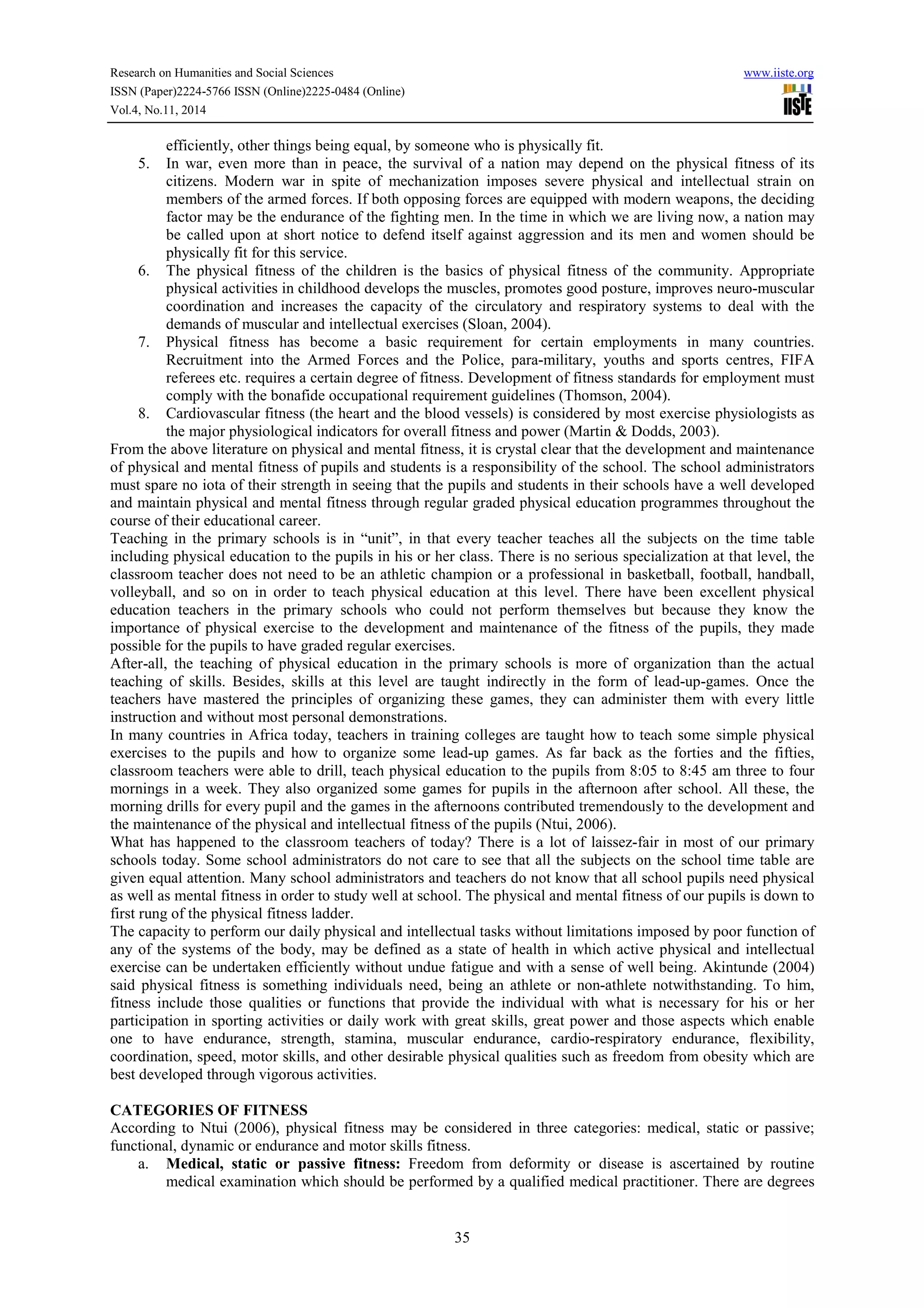 Research on Humanities and Social Sciences www.iiste.org
ISSN (Paper)2224-5766 ISSN (Online)2225-0484 (Online)
Vol.4, No.11, 2014
35
efficiently, other things being equal, by someone who is physically fit.
5. In war, even more than in peace, the survival of a nation may depend on the physical fitness of its
citizens. Modern war in spite of mechanization imposes severe physical and intellectual strain on
members of the armed forces. If both opposing forces are equipped with modern weapons, the deciding
factor may be the endurance of the fighting men. In the time in which we are living now, a nation may
be called upon at short notice to defend itself against aggression and its men and women should be
physically fit for this service.
6. The physical fitness of the children is the basics of physical fitness of the community. Appropriate
physical activities in childhood develops the muscles, promotes good posture, improves neuro-muscular
coordination and increases the capacity of the circulatory and respiratory systems to deal with the
demands of muscular and intellectual exercises (Sloan, 2004).
7. Physical fitness has become a basic requirement for certain employments in many countries.
Recruitment into the Armed Forces and the Police, para-military, youths and sports centres, FIFA
referees etc. requires a certain degree of fitness. Development of fitness standards for employment must
comply with the bonafide occupational requirement guidelines (Thomson, 2004).
8. Cardiovascular fitness (the heart and the blood vessels) is considered by most exercise physiologists as
the major physiological indicators for overall fitness and power (Martin & Dodds, 2003).
From the above literature on physical and mental fitness, it is crystal clear that the development and maintenance
of physical and mental fitness of pupils and students is a responsibility of the school. The school administrators
must spare no iota of their strength in seeing that the pupils and students in their schools have a well developed
and maintain physical and mental fitness through regular graded physical education programmes throughout the
course of their educational career.
Teaching in the primary schools is in “unit”, in that every teacher teaches all the subjects on the time table
including physical education to the pupils in his or her class. There is no serious specialization at that level, the
classroom teacher does not need to be an athletic champion or a professional in basketball, football, handball,
volleyball, and so on in order to teach physical education at this level. There have been excellent physical
education teachers in the primary schools who could not perform themselves but because they know the
importance of physical exercise to the development and maintenance of the fitness of the pupils, they made
possible for the pupils to have graded regular exercises.
After-all, the teaching of physical education in the primary schools is more of organization than the actual
teaching of skills. Besides, skills at this level are taught indirectly in the form of lead-up-games. Once the
teachers have mastered the principles of organizing these games, they can administer them with every little
instruction and without most personal demonstrations.
In many countries in Africa today, teachers in training colleges are taught how to teach some simple physical
exercises to the pupils and how to organize some lead-up games. As far back as the forties and the fifties,
classroom teachers were able to drill, teach physical education to the pupils from 8:05 to 8:45 am three to four
mornings in a week. They also organized some games for pupils in the afternoon after school. All these, the
morning drills for every pupil and the games in the afternoons contributed tremendously to the development and
the maintenance of the physical and intellectual fitness of the pupils (Ntui, 2006).
What has happened to the classroom teachers of today? There is a lot of laissez-fair in most of our primary
schools today. Some school administrators do not care to see that all the subjects on the school time table are
given equal attention. Many school administrators and teachers do not know that all school pupils need physical
as well as mental fitness in order to study well at school. The physical and mental fitness of our pupils is down to
first rung of the physical fitness ladder.
The capacity to perform our daily physical and intellectual tasks without limitations imposed by poor function of
any of the systems of the body, may be defined as a state of health in which active physical and intellectual
exercise can be undertaken efficiently without undue fatigue and with a sense of well being. Akintunde (2004)
said physical fitness is something individuals need, being an athlete or non-athlete notwithstanding. To him,
fitness include those qualities or functions that provide the individual with what is necessary for his or her
participation in sporting activities or daily work with great skills, great power and those aspects which enable
one to have endurance, strength, stamina, muscular endurance, cardio-respiratory endurance, flexibility,
coordination, speed, motor skills, and other desirable physical qualities such as freedom from obesity which are
best developed through vigorous activities.
CATEGORIES OF FITNESS
According to Ntui (2006), physical fitness may be considered in three categories: medical, static or passive;
functional, dynamic or endurance and motor skills fitness.
a. Medical, static or passive fitness: Freedom from deformity or disease is ascertained by routine
medical examination which should be performed by a qualified medical practitioner. There are degrees
 