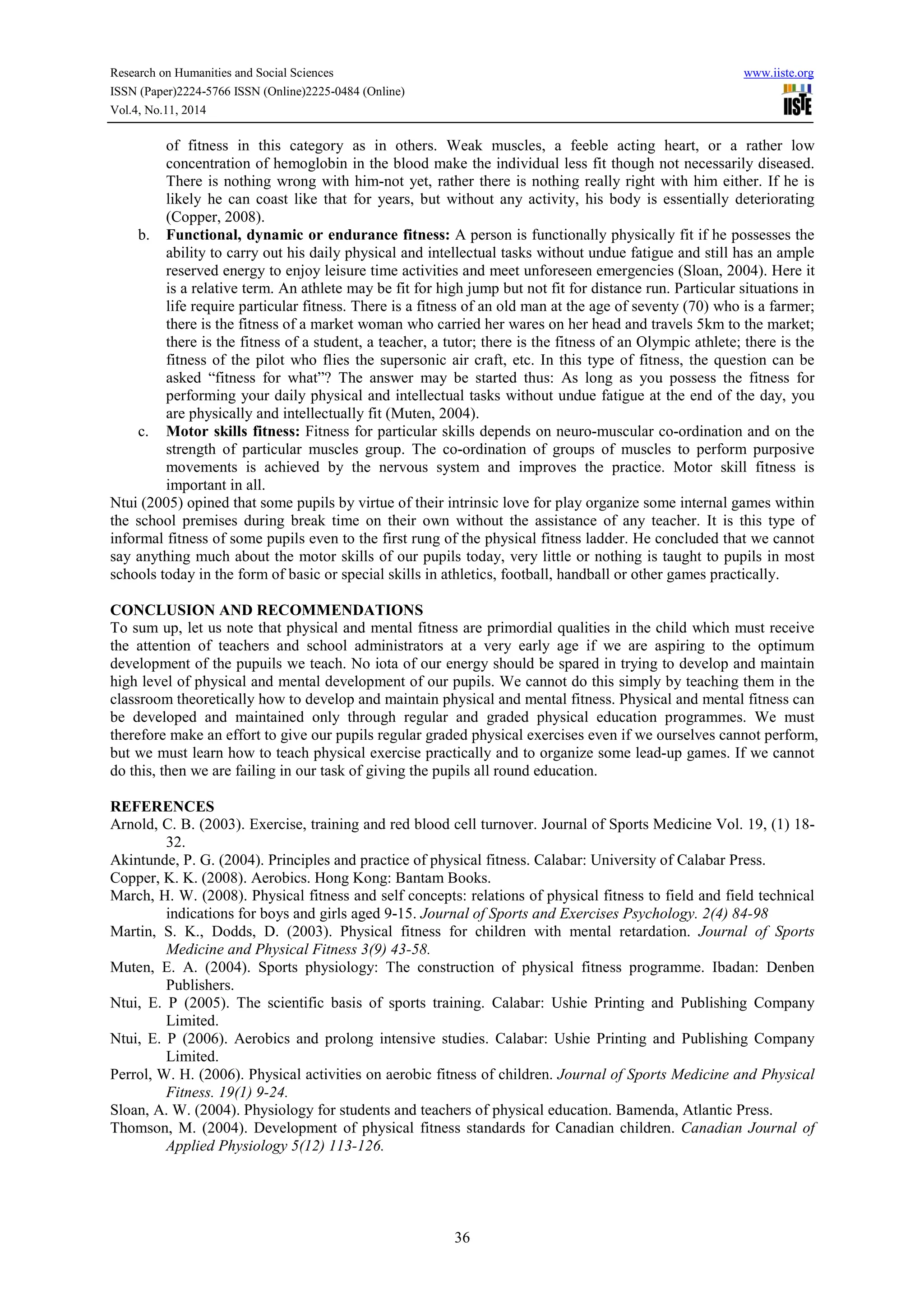 Research on Humanities and Social Sciences www.iiste.org
ISSN (Paper)2224-5766 ISSN (Online)2225-0484 (Online)
Vol.4, No.11, 2014
36
of fitness in this category as in others. Weak muscles, a feeble acting heart, or a rather low
concentration of hemoglobin in the blood make the individual less fit though not necessarily diseased.
There is nothing wrong with him-not yet, rather there is nothing really right with him either. If he is
likely he can coast like that for years, but without any activity, his body is essentially deteriorating
(Copper, 2008).
b. Functional, dynamic or endurance fitness: A person is functionally physically fit if he possesses the
ability to carry out his daily physical and intellectual tasks without undue fatigue and still has an ample
reserved energy to enjoy leisure time activities and meet unforeseen emergencies (Sloan, 2004). Here it
is a relative term. An athlete may be fit for high jump but not fit for distance run. Particular situations in
life require particular fitness. There is a fitness of an old man at the age of seventy (70) who is a farmer;
there is the fitness of a market woman who carried her wares on her head and travels 5km to the market;
there is the fitness of a student, a teacher, a tutor; there is the fitness of an Olympic athlete; there is the
fitness of the pilot who flies the supersonic air craft, etc. In this type of fitness, the question can be
asked “fitness for what”? The answer may be started thus: As long as you possess the fitness for
performing your daily physical and intellectual tasks without undue fatigue at the end of the day, you
are physically and intellectually fit (Muten, 2004).
c. Motor skills fitness: Fitness for particular skills depends on neuro-muscular co-ordination and on the
strength of particular muscles group. The co-ordination of groups of muscles to perform purposive
movements is achieved by the nervous system and improves the practice. Motor skill fitness is
important in all.
Ntui (2005) opined that some pupils by virtue of their intrinsic love for play organize some internal games within
the school premises during break time on their own without the assistance of any teacher. It is this type of
informal fitness of some pupils even to the first rung of the physical fitness ladder. He concluded that we cannot
say anything much about the motor skills of our pupils today, very little or nothing is taught to pupils in most
schools today in the form of basic or special skills in athletics, football, handball or other games practically.
CONCLUSION AND RECOMMENDATIONS
To sum up, let us note that physical and mental fitness are primordial qualities in the child which must receive
the attention of teachers and school administrators at a very early age if we are aspiring to the optimum
development of the pupuils we teach. No iota of our energy should be spared in trying to develop and maintain
high level of physical and mental development of our pupils. We cannot do this simply by teaching them in the
classroom theoretically how to develop and maintain physical and mental fitness. Physical and mental fitness can
be developed and maintained only through regular and graded physical education programmes. We must
therefore make an effort to give our pupils regular graded physical exercises even if we ourselves cannot perform,
but we must learn how to teach physical exercise practically and to organize some lead-up games. If we cannot
do this, then we are failing in our task of giving the pupils all round education.
REFERENCES
Arnold, C. B. (2003). Exercise, training and red blood cell turnover. Journal of Sports Medicine Vol. 19, (1) 18-
32.
Akintunde, P. G. (2004). Principles and practice of physical fitness. Calabar: University of Calabar Press.
Copper, K. K. (2008). Aerobics. Hong Kong: Bantam Books.
March, H. W. (2008). Physical fitness and self concepts: relations of physical fitness to field and field technical
indications for boys and girls aged 9-15. Journal of Sports and Exercises Psychology. 2(4) 84-98
Martin, S. K., Dodds, D. (2003). Physical fitness for children with mental retardation. Journal of Sports
Medicine and Physical Fitness 3(9) 43-58.
Muten, E. A. (2004). Sports physiology: The construction of physical fitness programme. Ibadan: Denben
Publishers.
Ntui, E. P (2005). The scientific basis of sports training. Calabar: Ushie Printing and Publishing Company
Limited.
Ntui, E. P (2006). Aerobics and prolong intensive studies. Calabar: Ushie Printing and Publishing Company
Limited.
Perrol, W. H. (2006). Physical activities on aerobic fitness of children. Journal of Sports Medicine and Physical
Fitness. 19(1) 9-24.
Sloan, A. W. (2004). Physiology for students and teachers of physical education. Bamenda, Atlantic Press.
Thomson, M. (2004). Development of physical fitness standards for Canadian children. Canadian Journal of
Applied Physiology 5(12) 113-126.
 