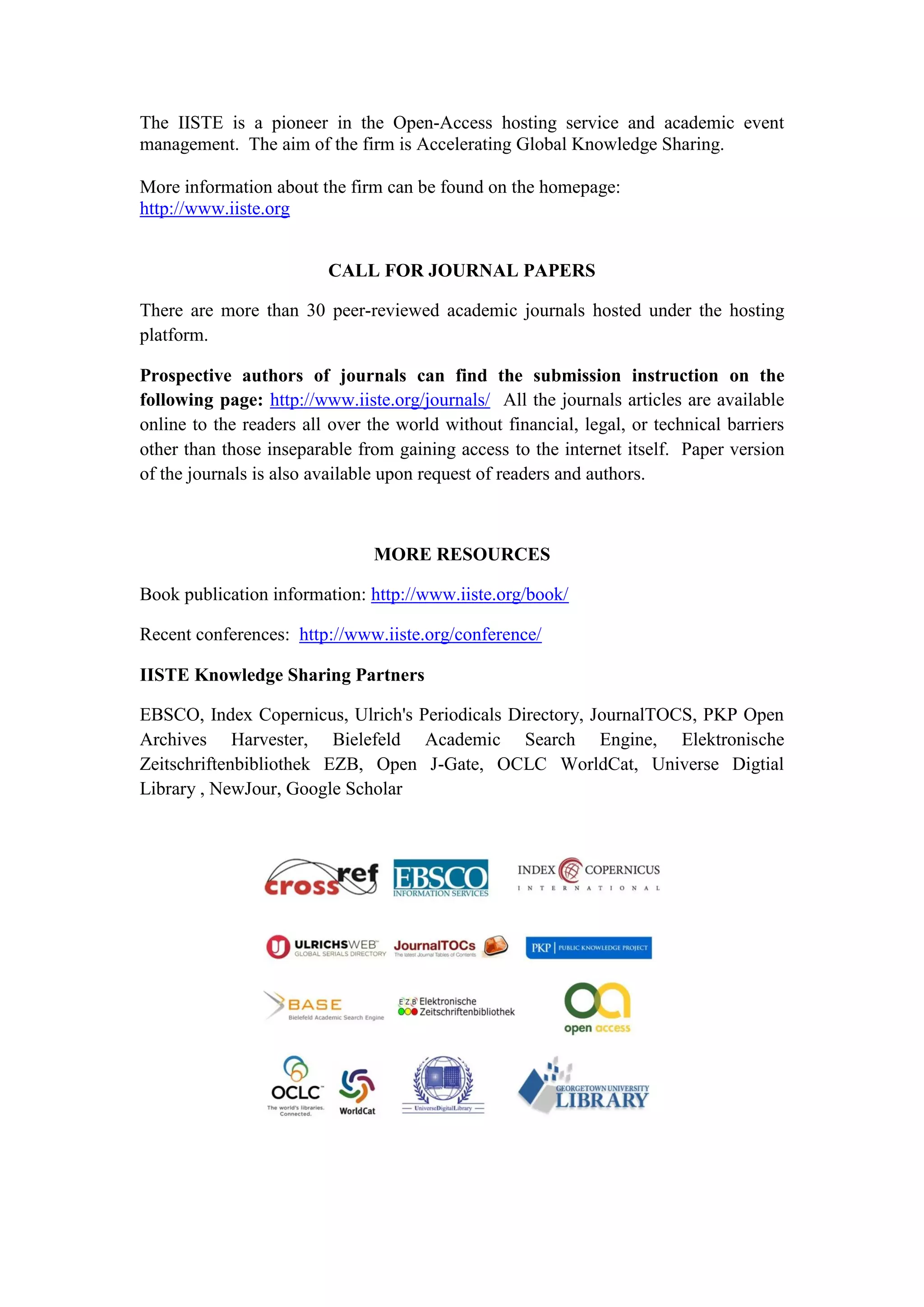 The IISTE is a pioneer in the Open-Access hosting service and academic event
management. The aim of the firm is Accelerating Global Knowledge Sharing.
More information about the firm can be found on the homepage:
http://www.iiste.org
CALL FOR JOURNAL PAPERS
There are more than 30 peer-reviewed academic journals hosted under the hosting
platform.
Prospective authors of journals can find the submission instruction on the
following page: http://www.iiste.org/journals/ All the journals articles are available
online to the readers all over the world without financial, legal, or technical barriers
other than those inseparable from gaining access to the internet itself. Paper version
of the journals is also available upon request of readers and authors.
MORE RESOURCES
Book publication information: http://www.iiste.org/book/
Recent conferences: http://www.iiste.org/conference/
IISTE Knowledge Sharing Partners
EBSCO, Index Copernicus, Ulrich's Periodicals Directory, JournalTOCS, PKP Open
Archives Harvester, Bielefeld Academic Search Engine, Elektronische
Zeitschriftenbibliothek EZB, Open J-Gate, OCLC WorldCat, Universe Digtial
Library , NewJour, Google Scholar
 