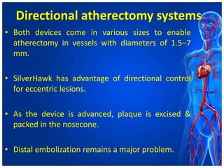 Directional atherectomy systems
• Both devices come in various sizes to enable
atherectomy in vessels with diameters of 1.5–7
mm.
• SilverHawk has advantage of directional control
for eccentric lesions.
• As the device is advanced, plaque is excised &
packed in the nosecone.
• Distal embolization remains a major problem.
 