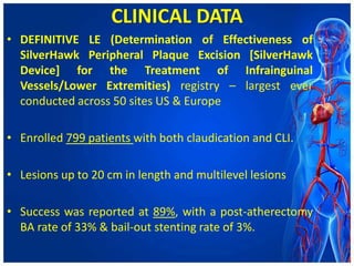 CLINICAL DATA
• DEFINITIVE LE (Determination of Effectiveness of
SilverHawk Peripheral Plaque Excision [SilverHawk
Device] for the Treatment of Infrainguinal
Vessels/Lower Extremities) registry – largest ever
conducted across 50 sites US & Europe
• Enrolled 799 patients with both claudication and CLI.
• Lesions up to 20 cm in length and multilevel lesions
• Success was reported at 89%, with a post-atherectomy
BA rate of 33% & bail-out stenting rate of 3%.
 