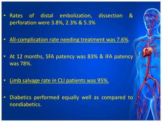 • Rates of distal embolization, dissection &
perforation were 3.8%, 2.3% & 5.3%
• All-complication rate needing treatment was 7.6%.
• At 12 months, SFA patency was 83% & IFA patency
was 78%.
• Limb salvage rate in CLI patients was 95%.
• Diabetics performed equally well as compared to
nondiabetics.
 
