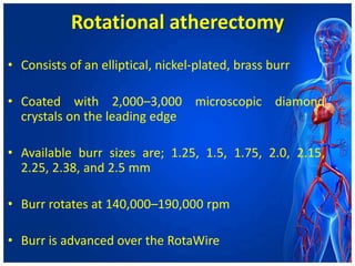 Rotational atherectomy
• Consists of an elliptical, nickel-plated, brass burr
• Coated with 2,000–3,000 microscopic diamond
crystals on the leading edge
• Available burr sizes are; 1.25, 1.5, 1.75, 2.0, 2.15,
2.25, 2.38, and 2.5 mm
• Burr rotates at 140,000–190,000 rpm
• Burr is advanced over the RotaWire
 