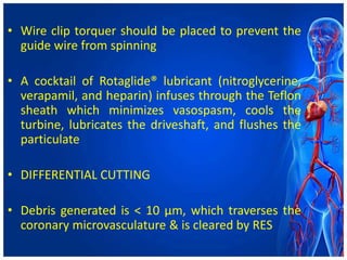 • Wire clip torquer should be placed to prevent the
guide wire from spinning
• A cocktail of Rotaglide® lubricant (nitroglycerine,
verapamil, and heparin) infuses through the Teflon
sheath which minimizes vasospasm, cools the
turbine, lubricates the driveshaft, and flushes the
particulate
• DIFFERENTIAL CUTTING
• Debris generated is < 10 μm, which traverses the
coronary microvasculature & is cleared by RES
 