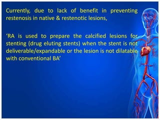 Currently, due to lack of benefit in preventing
restenosis in native & restenotic lesions,
‘RA is used to prepare the calcified lesions for
stenting (drug eluting stents) when the stent is not
deliverable/expandable or the lesion is not dilatable
with conventional BA’
 