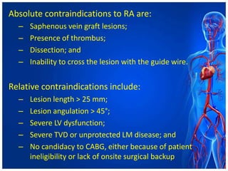 Absolute contraindications to RA are:
– Saphenous vein graft lesions;
– Presence of thrombus;
– Dissection; and
– Inability to cross the lesion with the guide wire.
Relative contraindications include:
– Lesion length > 25 mm;
– Lesion angulation > 45°;
– Severe LV dysfunction;
– Severe TVD or unprotected LM disease; and
– No candidacy to CABG, either because of patient
ineligibility or lack of onsite surgical backup
 
