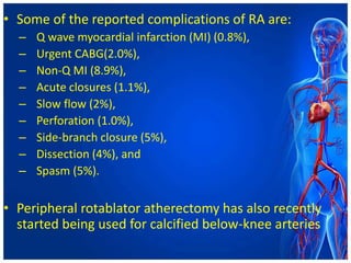 • Some of the reported complications of RA are:
– Q wave myocardial infarction (MI) (0.8%),
– Urgent CABG(2.0%),
– Non-Q MI (8.9%),
– Acute closures (1.1%),
– Slow flow (2%),
– Perforation (1.0%),
– Side-branch closure (5%),
– Dissection (4%), and
– Spasm (5%).
• Peripheral rotablator atherectomy has also recently
started being used for calcified below-knee arteries
 