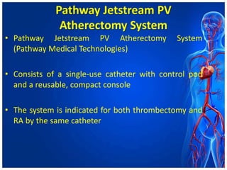 Pathway Jetstream PV
Atherectomy System
• Pathway Jetstream PV Atherectomy System
(Pathway Medical Technologies)
• Consists of a single-use catheter with control pod
and a reusable, compact console
• The system is indicated for both thrombectomy and
RA by the same catheter
 