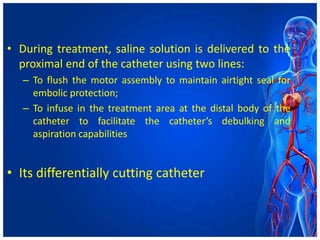 • During treatment, saline solution is delivered to the
proximal end of the catheter using two lines:
– To flush the motor assembly to maintain airtight seal for
embolic protection;
– To infuse in the treatment area at the distal body of the
catheter to facilitate the catheter’s debulking and
aspiration capabilities
• Its differentially cutting catheter
 