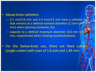 • Above-knee catheters
– 2.1 mm/3.0 mm and 2.4 mm/3.4 mm have a catheter tip
that remains at a defined nominal diameter (2.1mm or–2.4
mm) when spinning clockwise, but
– expands to a defined maximum diameter (3.0 mm or 3.4
mm, respectively) when rotating counterclockwise
• For the below-knee use, there are fixed cutters
(single cutter) with sizes of 1.6 mm and 1.85 mm
 