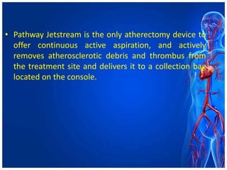 • Pathway Jetstream is the only atherectomy device to
offer continuous active aspiration, and actively
removes atherosclerotic debris and thrombus from
the treatment site and delivers it to a collection bag
located on the console.
 