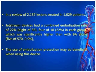 • In a review of 2,137 lesions treated in 1,029 patients,
• Jetstream devices had a combined embolization rate
of 22% (eight of 36), four of 18 (22%) in each group,
which was significantly higher than with BA alone
(five of 570, 0.9%),
• The use of embolization protection may be beneficial
when using this device.
 