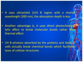 • It uses ultraviolet (UV) B region with a shorter
wavelength (300 nm), the absorption depth is less
• Another advantage is, it uses direct photochemical
lytic affect to break molecular bonds rather than
thermal affect
• UV B photons absorbed by the proteins and lipids in
cells actually break chemical bonds which facilitates
lyses of cellular structures
 