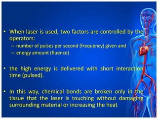 • When laser is used, two factors are controlled by the
operators:
– number of pulses per second (frequency) given and
– energy amount (fluence)
• the high energy is delivered with short interaction
time (pulsed).
• In this way, chemical bonds are broken only in the
tissue that the laser is touching without damaging
surrounding material or increasing the heat
 