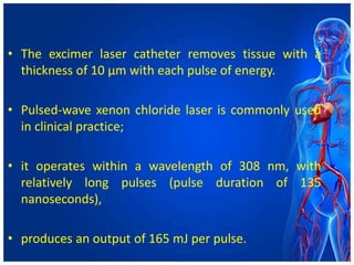 • The excimer laser catheter removes tissue with a
thickness of 10 μm with each pulse of energy.
• Pulsed-wave xenon chloride laser is commonly used
in clinical practice;
• it operates within a wavelength of 308 nm, with
relatively long pulses (pulse duration of 135
nanoseconds),
• produces an output of 165 mJ per pulse.
 