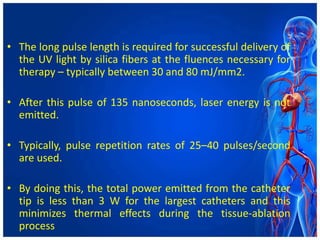 • The long pulse length is required for successful delivery of
the UV light by silica fibers at the fluences necessary for
therapy – typically between 30 and 80 mJ/mm2.
• After this pulse of 135 nanoseconds, laser energy is not
emitted.
• Typically, pulse repetition rates of 25–40 pulses/second
are used.
• By doing this, the total power emitted from the catheter
tip is less than 3 W for the largest catheters and this
minimizes thermal effects during the tissue-ablation
process
 