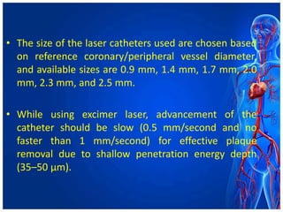 • The size of the laser catheters used are chosen based
on reference coronary/peripheral vessel diameter,
and available sizes are 0.9 mm, 1.4 mm, 1.7 mm, 2.0
mm, 2.3 mm, and 2.5 mm.
• While using excimer laser, advancement of the
catheter should be slow (0.5 mm/second and no
faster than 1 mm/second) for effective plaque
removal due to shallow penetration energy depth
(35–50 μm).
 