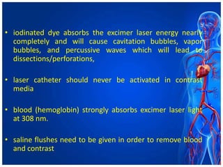 • iodinated dye absorbs the excimer laser energy nearly
completely and will cause cavitation bubbles, vapor
bubbles, and percussive waves which will lead to
dissections/perforations,
• laser catheter should never be activated in contrast
media
• blood (hemoglobin) strongly absorbs excimer laser light
at 308 nm.
• saline flushes need to be given in order to remove blood
and contrast
 