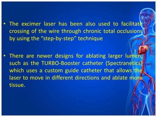 • The excimer laser has been also used to facilitate
crossing of the wire through chronic total occlusions
by using the “step-by-step” technique
• There are newer designs for ablating larger lumen,
such as the TURBO-Booster catheter (Spectranetics)
which uses a custom guide catheter that allows the
laser to move in different directions and ablate more
tissue.
 