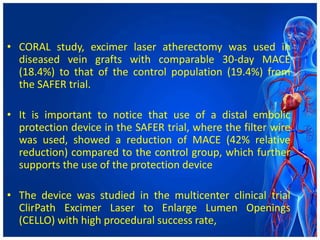 • CORAL study, excimer laser atherectomy was used in
diseased vein grafts with comparable 30-day MACE
(18.4%) to that of the control population (19.4%) from
the SAFER trial.
• It is important to notice that use of a distal embolic
protection device in the SAFER trial, where the filter wire
was used, showed a reduction of MACE (42% relative
reduction) compared to the control group, which further
supports the use of the protection device
• The device was studied in the multicenter clinical trial
ClirPath Excimer Laser to Enlarge Lumen Openings
(CELLO) with high procedural success rate,
 