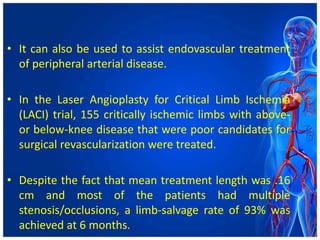 • It can also be used to assist endovascular treatment
of peripheral arterial disease.
• In the Laser Angioplasty for Critical Limb Ischemia
(LACI) trial, 155 critically ischemic limbs with above-
or below-knee disease that were poor candidates for
surgical revascularization were treated.
• Despite the fact that mean treatment length was .16
cm and most of the patients had multiple
stenosis/occlusions, a limb-salvage rate of 93% was
achieved at 6 months.
 