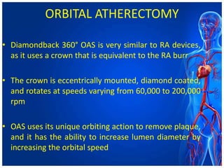 ORBITAL ATHERECTOMY
• Diamondback 360° OAS is very similar to RA devices,
as it uses a crown that is equivalent to the RA burr
• The crown is eccentrically mounted, diamond coated,
and rotates at speeds varying from 60,000 to 200,000
rpm
• OAS uses its unique orbiting action to remove plaque,
and it has the ability to increase lumen diameter by
increasing the orbital speed
 