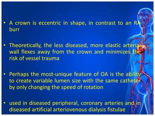 • A crown is eccentric in shape, in contrast to an RA
burr
• Theoretically, the less diseased, more elastic arterial
wall flexes away from the crown and minimizes the
risk of vessel trauma
• Perhaps the most-unique feature of OA is the ability
to create variable lumen size with the same catheter
by only changing the speed of rotation
• used in diseased peripheral, coronary arteries and in
diseased artificial arteriovenous dialysis fistulae
 
