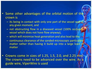 • Some other advantages of the orbital motion of the
crown is
– its being in contact with only one part of the vessel wall at
any given moment, and
– not obstructing flow in a diseased vessel (100% occluded
vessel which does not have flow anyway),
– which will minimize heat generation and also lead to the
– continuous clearance of the sanded microscopic particulate
matter rather than having it build up into a large load of
matter
• Crowns come in sizes of 1.25, 1.5, 2.0, and 2.25 mm.
The crowns need to be advanced over the wire. As a
guide wire, ViperWire is used
 